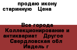 продаю икону старинную › Цена ­ 300 000 - Все города Коллекционирование и антиквариат » Другое   . Свердловская обл.,Ивдель г.